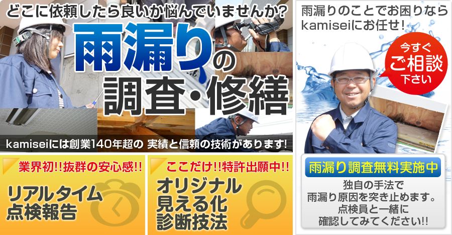 どこに依頼したら良いかなやんでいませんか？
雨漏りの調査・修繕
kamiseiには創業１４０年超の実績と信頼の技術があります！
業界初！！抜群の安心感！！リアルタイム点検報告
ここだけ！！特許出願中！！オリジナル見える化診断技法
雨漏りのことでお困りならkamiseiにお任せ！
今すぐご相談下さい。
雨漏り調査無料実施中
独自の手法で雨漏り原因を突き止めます。
点検員と一緒に確認してみてください！！